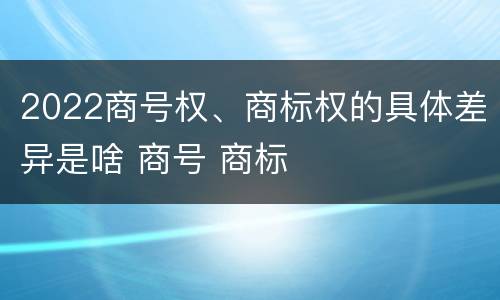 2022商号权、商标权的具体差异是啥 商号 商标