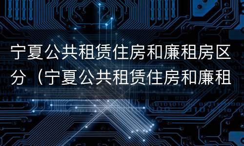 宁夏公共租赁住房和廉租房区分（宁夏公共租赁住房和廉租房区分标准）