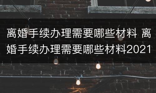 离婚手续办理需要哪些材料 离婚手续办理需要哪些材料2021