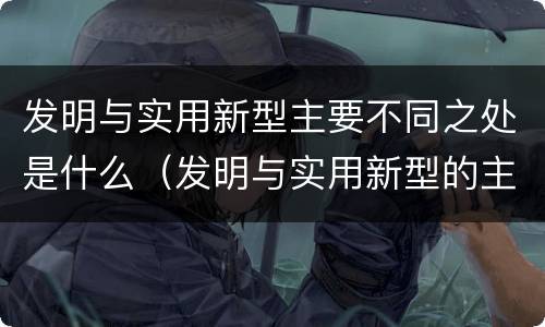 发明与实用新型主要不同之处是什么（发明与实用新型的主要区别）