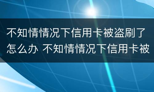 不知情情况下信用卡被盗刷了怎么办 不知情情况下信用卡被盗刷了怎么办呢