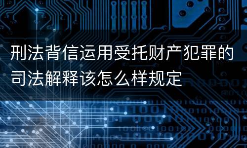 刑法背信运用受托财产犯罪的司法解释该怎么样规定