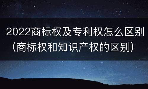 2022商标权及专利权怎么区别（商标权和知识产权的区别）