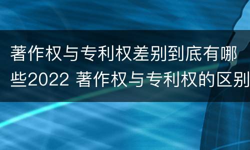 著作权与专利权差别到底有哪些2022 著作权与专利权的区别有哪些