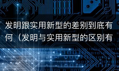发明跟实用新型的差别到底有何（发明与实用新型的区别有）