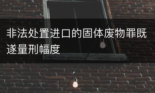 非法处置进口的固体废物罪既遂量刑幅度