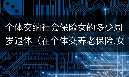 个体交纳社会保险女的多少周岁退休（在个体交养老保险,女的多大岁数可以退休）