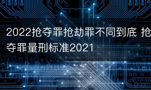2022抢夺罪抢劫罪不同到底 抢夺罪量刑标准2021