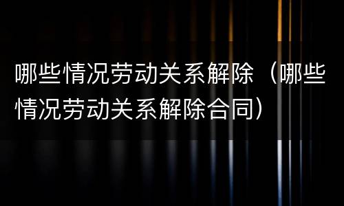 哪些情况劳动关系解除（哪些情况劳动关系解除合同）