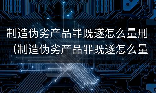 制造伪劣产品罪既遂怎么量刑（制造伪劣产品罪既遂怎么量刑的）