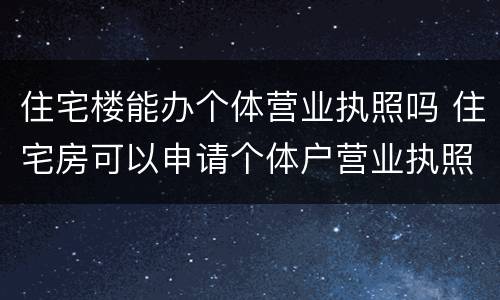 住宅楼能办个体营业执照吗 住宅房可以申请个体户营业执照吗