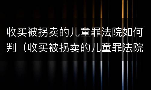 收买被拐卖的儿童罪法院如何判（收买被拐卖的儿童罪法院如何判定）
