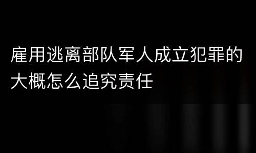 雇用逃离部队军人成立犯罪的大概怎么追究责任