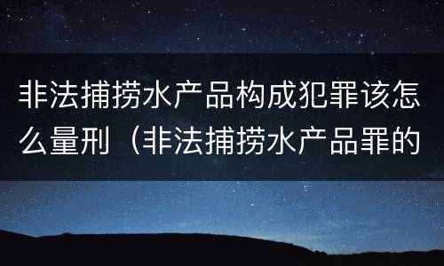 非法捕捞水产品构成犯罪该怎么量刑（非法捕捞水产品罪的量刑）