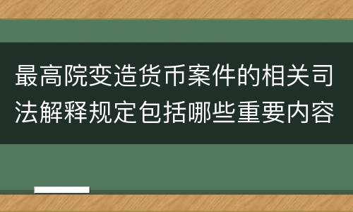 最高院变造货币案件的相关司法解释规定包括哪些重要内容