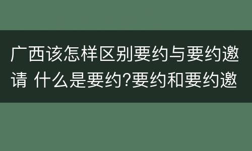 广西该怎样区别要约与要约邀请 什么是要约?要约和要约邀请有何区别?