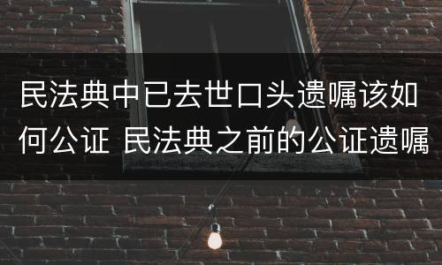 民法典中已去世口头遗嘱该如何公证 民法典之前的公证遗嘱
