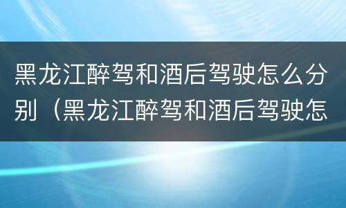 黑龙江醉驾和酒后驾驶怎么分别（黑龙江醉驾和酒后驾驶怎么分别的）