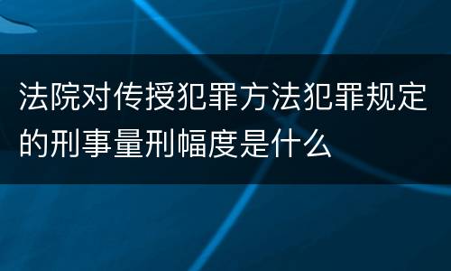 法院对传授犯罪方法犯罪规定的刑事量刑幅度是什么