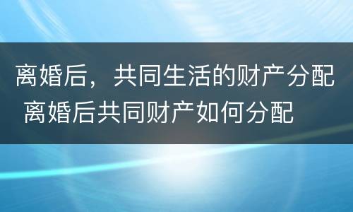 离婚后，共同生活的财产分配 离婚后共同财产如何分配