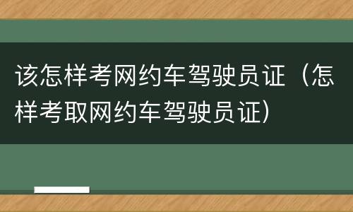 该怎样考网约车驾驶员证（怎样考取网约车驾驶员证）
