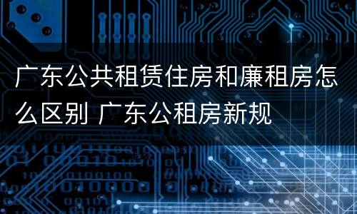 广东公共租赁住房和廉租房怎么区别 广东公租房新规