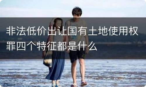非法低价出让国有土地使用权罪四个特征都是什么
