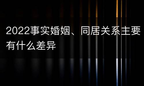 2022事实婚姻、同居关系主要有什么差异