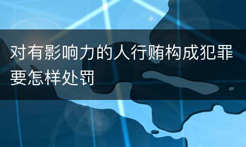 对有影响力的人行贿构成犯罪要怎样处罚