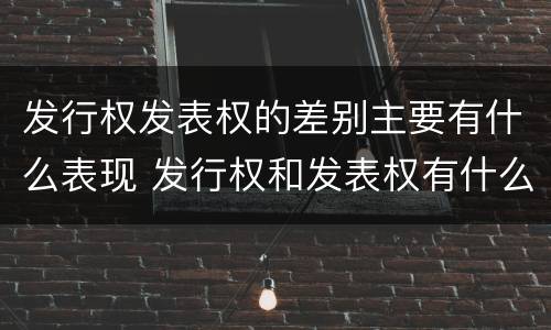 发行权发表权的差别主要有什么表现 发行权和发表权有什么区别