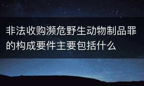 非法收购濒危野生动物制品罪的构成要件主要包括什么