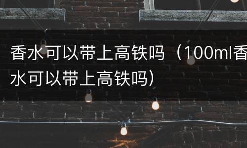香水可以带上高铁吗（100ml香水可以带上高铁吗）