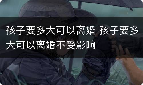 孩子要多大可以离婚 孩子要多大可以离婚不受影响