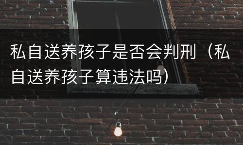 私自送养孩子是否会判刑（私自送养孩子算违法吗）