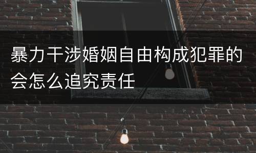 暴力干涉婚姻自由构成犯罪的会怎么追究责任