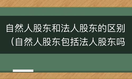 自然人股东和法人股东的区别（自然人股东包括法人股东吗）