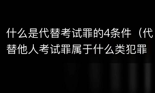 什么是代替考试罪的4条件（代替他人考试罪属于什么类犯罪）