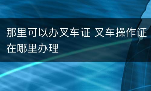 那里可以办叉车证 叉车操作证在哪里办理