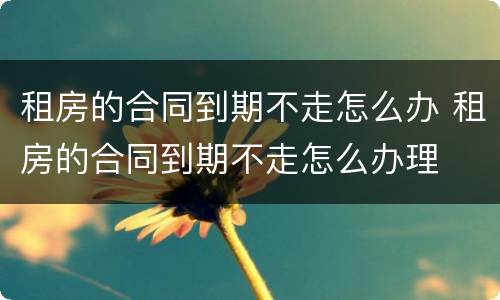 租房的合同到期不走怎么办 租房的合同到期不走怎么办理