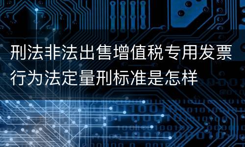 刑法非法出售增值税专用发票行为法定量刑标准是怎样