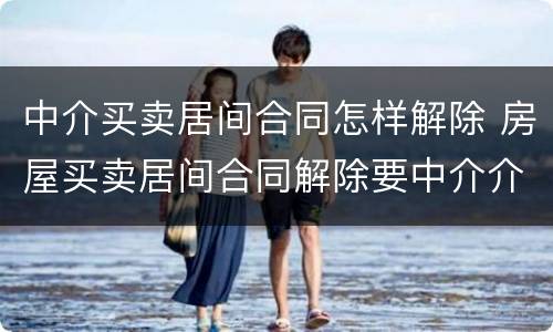 中介买卖居间合同怎样解除 房屋买卖居间合同解除要中介介入吗