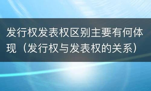 发行权发表权区别主要有何体现（发行权与发表权的关系）