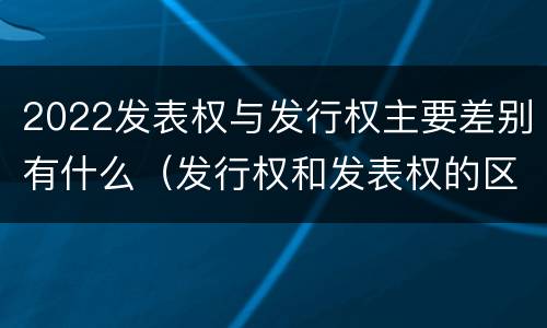 2022发表权与发行权主要差别有什么（发行权和发表权的区别）