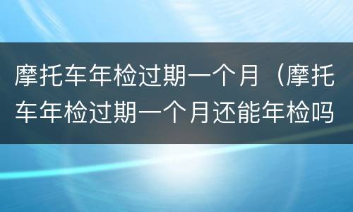 摩托车年检过期一个月（摩托车年检过期一个月还能年检吗）