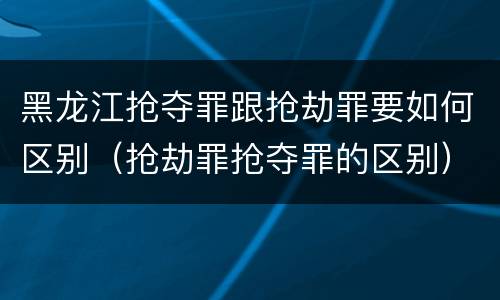 黑龙江抢夺罪跟抢劫罪要如何区别（抢劫罪抢夺罪的区别）