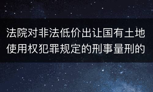 法院对非法低价出让国有土地使用权犯罪规定的刑事量刑的标准是多少