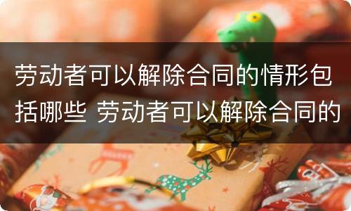 劳动者可以解除合同的情形包括哪些 劳动者可以解除合同的情形包括哪些内容