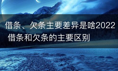 借条、欠条主要差异是啥2022 借条和欠条的主要区别