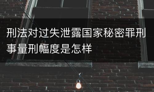 刑法对过失泄露国家秘密罪刑事量刑幅度是怎样
