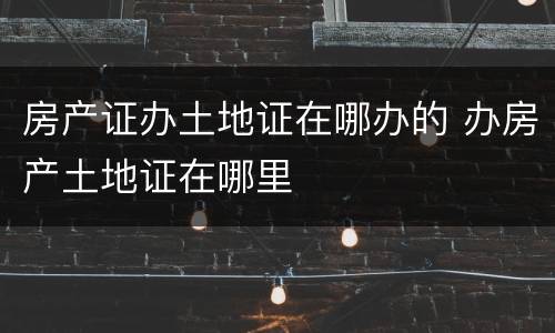 房产证办土地证在哪办的 办房产土地证在哪里